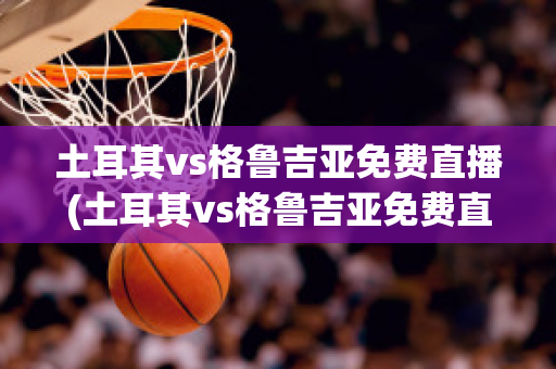 土耳其vs格鲁吉亚免费直播(土耳其vs格鲁吉亚免费直播下载)