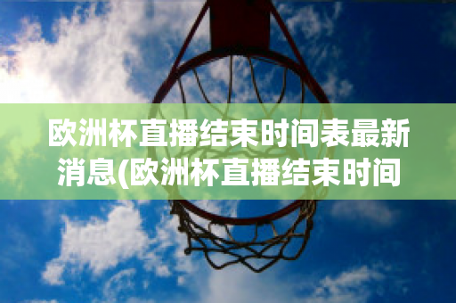 欧洲杯直播结束时间表最新消息(欧洲杯直播结束时间表最新消息新闻)