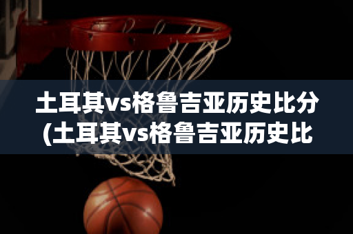 土耳其vs格鲁吉亚历史比分(土耳其vs格鲁吉亚历史比分结果)