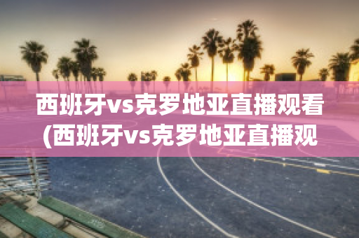 西班牙vs克罗地亚直播观看(西班牙vs克罗地亚直播观看网站)