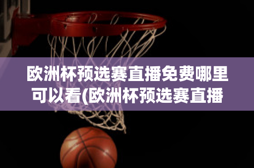 欧洲杯预选赛直播免费哪里可以看(欧洲杯预选赛直播免费哪里可以看啊)