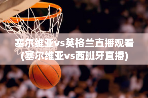 塞尔维亚vs英格兰直播观看(塞尔维亚vs西班牙直播)