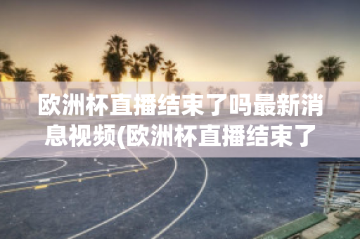 欧洲杯直播结束了吗最新消息视频(欧洲杯直播结束了吗最新消息视频播放)