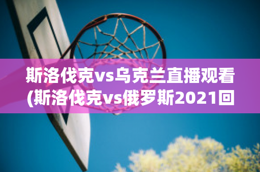 斯洛伐克vs乌克兰直播观看(斯洛伐克vs俄罗斯2021回放)