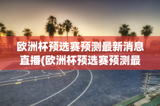 欧洲杯预选赛预测最新消息直播(欧洲杯预选赛预测最新消息直播回放)