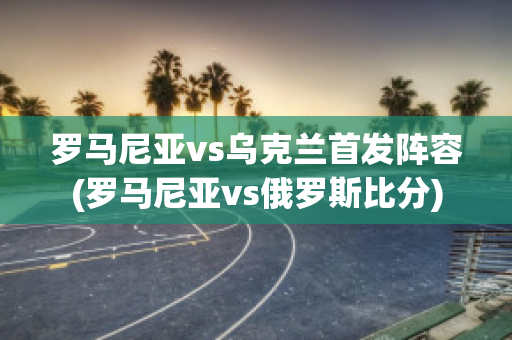 罗马尼亚vs乌克兰首发阵容(罗马尼亚vs俄罗斯比分)