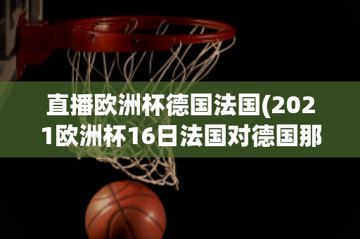 直播欧洲杯德国法国(2021欧洲杯16日法国对德国那个平台直播)