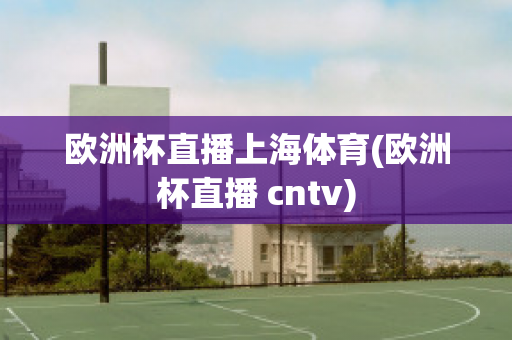 欧洲杯直播上海体育(欧洲杯直播 cntv)