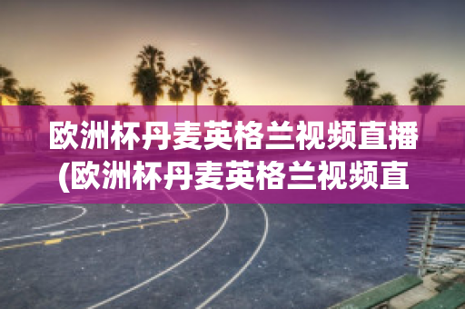 欧洲杯丹麦英格兰视频直播(欧洲杯丹麦英格兰视频直播在线观看)