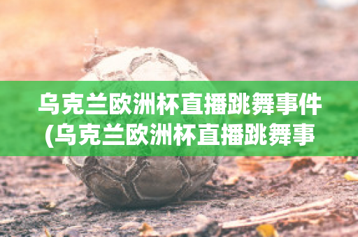 乌克兰欧洲杯直播跳舞事件(乌克兰欧洲杯直播跳舞事件是真的吗)