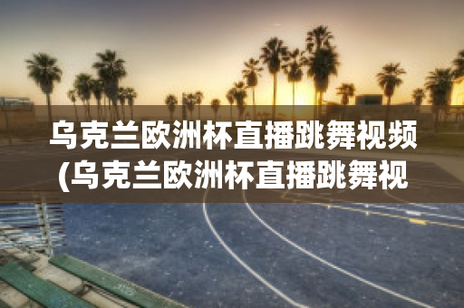 乌克兰欧洲杯直播跳舞视频(乌克兰欧洲杯直播跳舞视频在线观看)