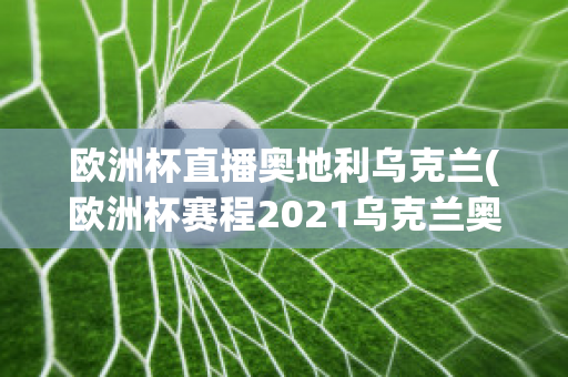 欧洲杯直播奥地利乌克兰(欧洲杯赛程2021乌克兰奥地利)