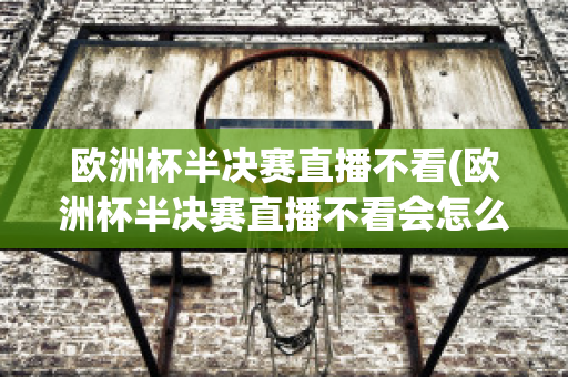 欧洲杯半决赛直播不看(欧洲杯半决赛直播不看会怎么样)