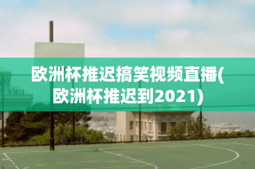 欧洲杯推迟搞笑视频直播(欧洲杯推迟到2021)