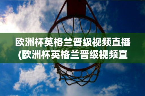 欧洲杯英格兰晋级视频直播(欧洲杯英格兰晋级视频直播在线观看)