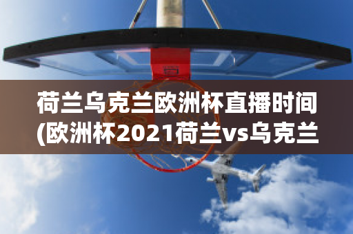 荷兰乌克兰欧洲杯直播时间(欧洲杯2021荷兰vs乌克兰)