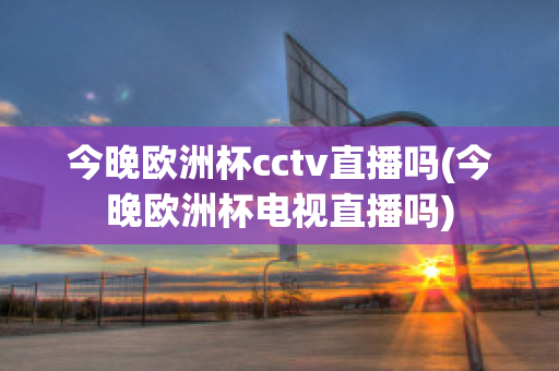 今晚欧洲杯cctv直播吗(今晚欧洲杯电视直播吗)