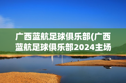 广西蓝航足球俱乐部(广西蓝航足球俱乐部2024主场)