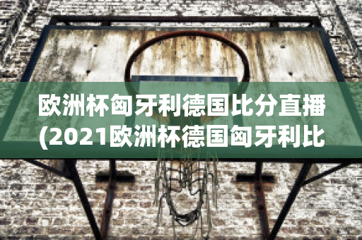 欧洲杯匈牙利德国比分直播(2021欧洲杯德国匈牙利比分)