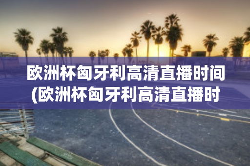 欧洲杯匈牙利高清直播时间(欧洲杯匈牙利高清直播时间是几点)