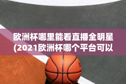 欧洲杯哪里能看直播全明星(2021欧洲杯哪个平台可以看直播)