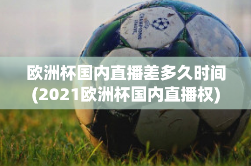 欧洲杯国内直播差多久时间(2021欧洲杯国内直播权)