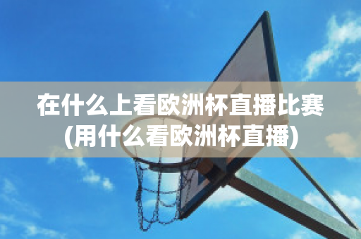 在什么上看欧洲杯直播比赛(用什么看欧洲杯直播)