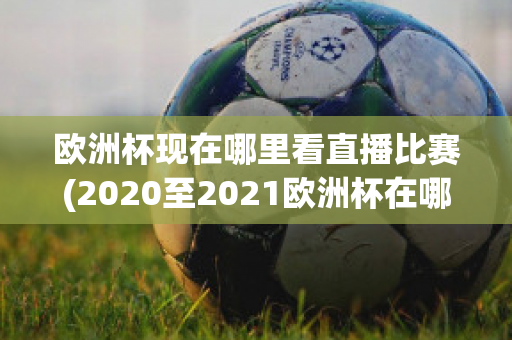 欧洲杯现在哪里看直播比赛(2020至2021欧洲杯在哪里可以看直播)