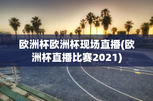 欧洲杯欧洲杯现场直播(欧洲杯直播比赛2021)