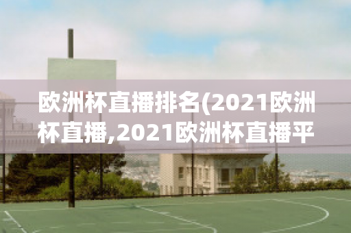 欧洲杯直播排名(2021欧洲杯直播,2021欧洲杯直播平台)