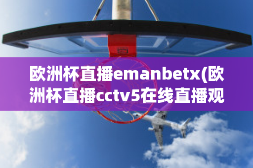 欧洲杯直播emanbetx(欧洲杯直播cctv5在线直播观看)