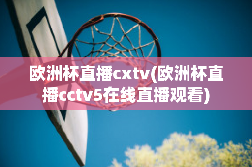 欧洲杯直播cxtv(欧洲杯直播cctv5在线直播观看)