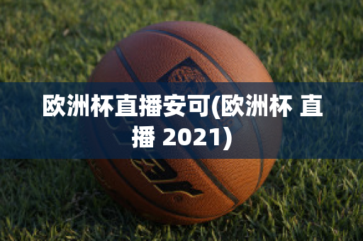 欧洲杯直播安可(欧洲杯 直播 2021)