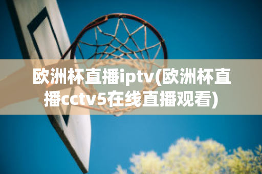 欧洲杯直播iptv(欧洲杯直播cctv5在线直播观看)